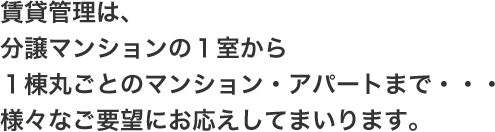 賃貸管理は、分譲マンションの1室から1棟丸ごとのマンション・アパートまで・・・様々なご要望にお応えしてまいります。