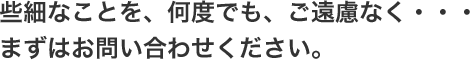 些細なことを、何度でも、ご遠慮なく・・・
まずはお問い合わせください。