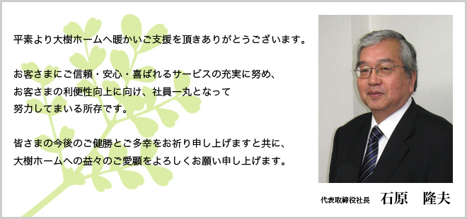 平素より大樹ホームへ暖かいご支援を頂きありがとうございます。
お客さまにご信頼・安心・喜ばれるサービスの充実に努め、お客さまの利便性向上に向け、社員一丸となって努力してまいる所存です。皆さまの今後のご健勝とご多幸をお祈り申し上げますと共に、大樹ホームへの益々のご愛顧をよろしくお願い申し上げます。 代表取締役社長 石原 隆夫